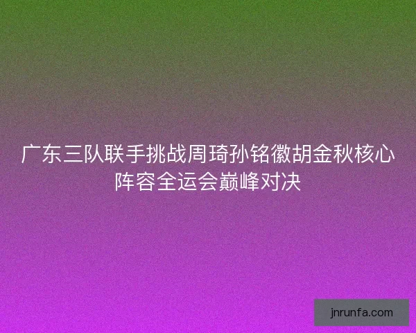 广东三队联手挑战周琦孙铭徽胡金秋核心阵容全运会巅峰对决