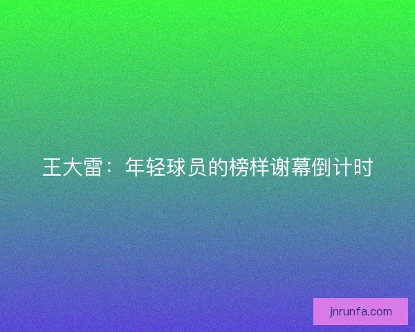 王大雷：年轻球员的榜样谢幕倒计时