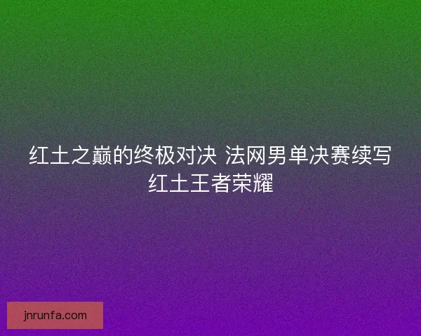 红土之巅的终极对决 法网男单决赛续写红土王者荣耀
