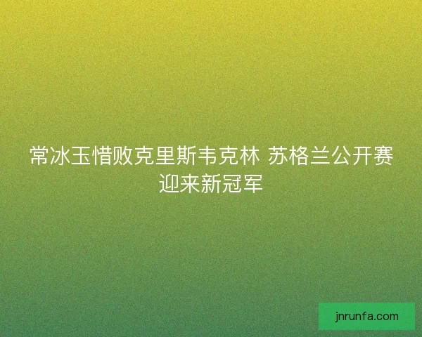 常冰玉惜败克里斯韦克林 苏格兰公开赛迎来新冠军