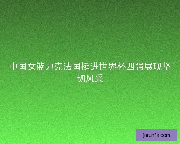 中国女篮力克法国挺进世界杯四强展现坚韧风采