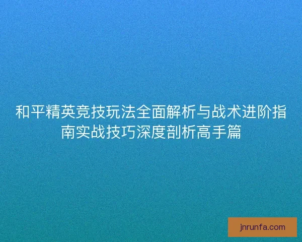 和平精英竞技玩法全面解析与战术进阶指南实战技巧深度剖析高手篇