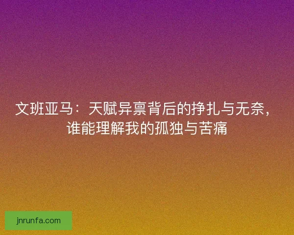 文班亚马：天赋异禀背后的挣扎与无奈，谁能理解我的孤独与苦痛