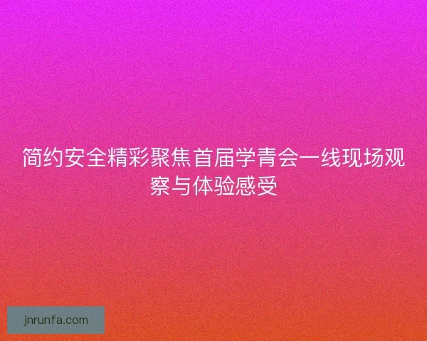 简约安全精彩聚焦首届学青会一线现场观察与体验感受