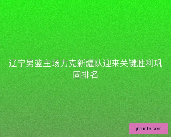 辽宁男篮主场力克新疆队迎来关键胜利巩固排名