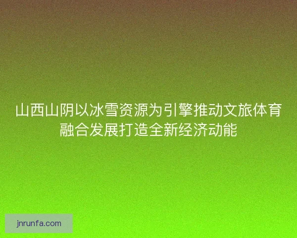 山西山阴以冰雪资源为引擎推动文旅体育融合发展打造全新经济动能