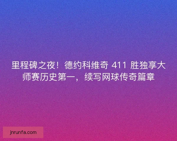 里程碑之夜！德约科维奇 411 胜独享大师赛历史第一，续写网球传奇篇章