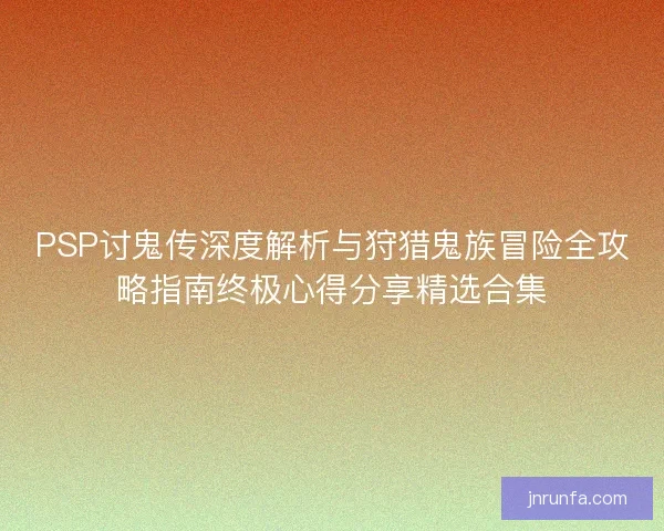 PSP讨鬼传深度解析与狩猎鬼族冒险全攻略指南终极心得分享精选合集
