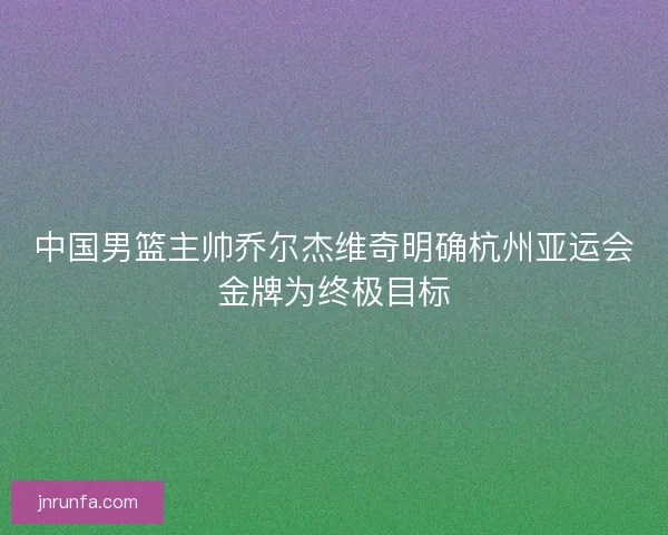 中国男篮主帅乔尔杰维奇明确杭州亚运会金牌为终极目标