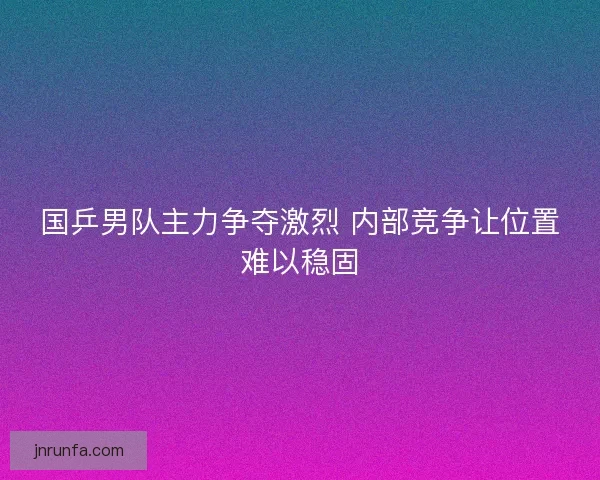 国乒男队主力争夺激烈 内部竞争让位置难以稳固