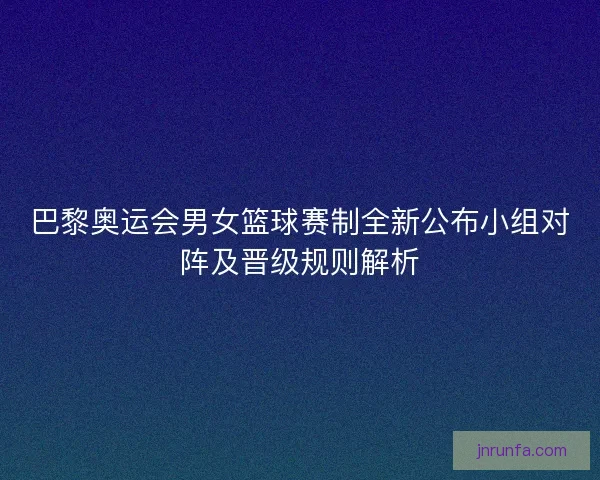 巴黎奥运会男女篮球赛制全新公布小组对阵及晋级规则解析