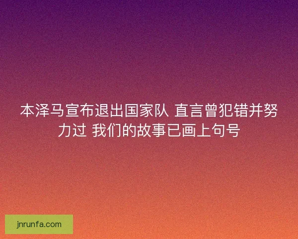 本泽马宣布退出国家队 直言曾犯错并努力过 我们的故事已画上句号