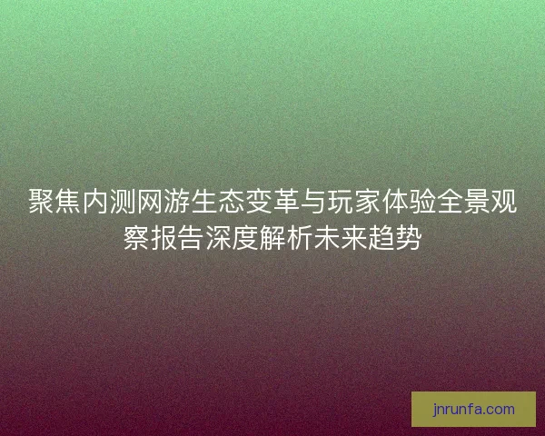 聚焦内测网游生态变革与玩家体验全景观察报告深度解析未来趋势