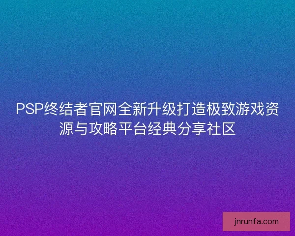 PSP终结者官网全新升级打造极致游戏资源与攻略平台经典分享社区