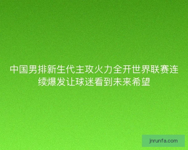 中国男排新生代主攻火力全开世界联赛连续爆发让球迷看到未来希望