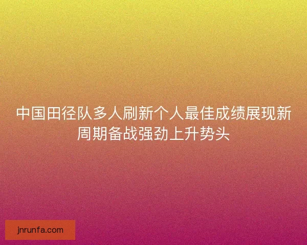 中国田径队多人刷新个人最佳成绩展现新周期备战强劲上升势头