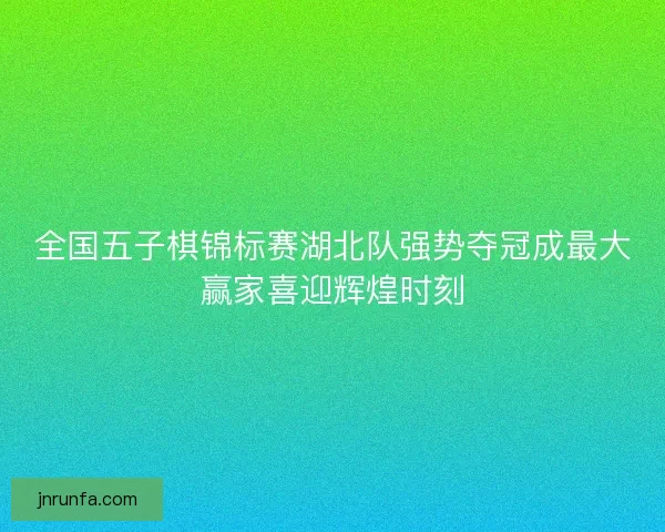 全国五子棋锦标赛湖北队强势夺冠成最大赢家喜迎辉煌时刻