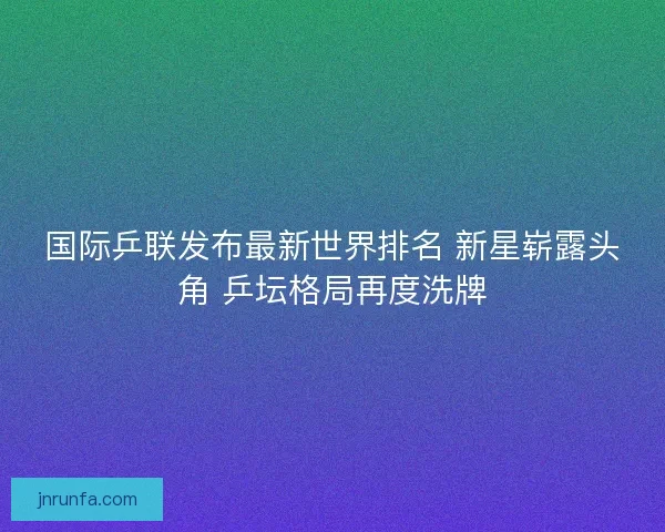 国际乒联发布最新世界排名 新星崭露头角 乒坛格局再度洗牌