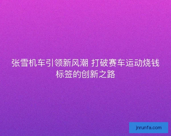 张雪机车引领新风潮 打破赛车运动烧钱标签的创新之路
