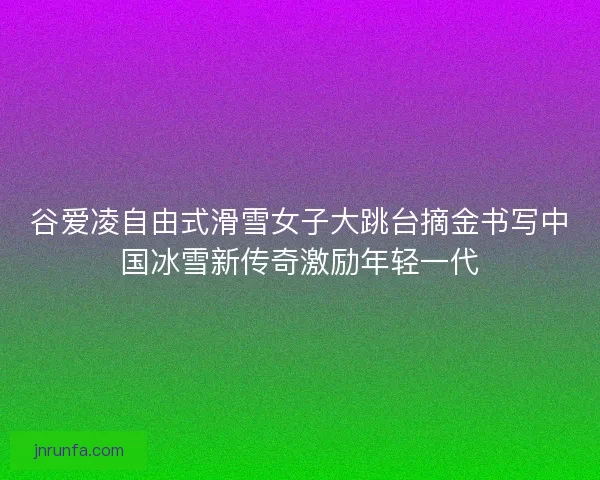 谷爱凌自由式滑雪女子大跳台摘金书写中国冰雪新传奇激励年轻一代
